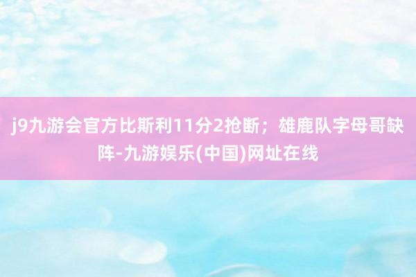 j9九游会官方比斯利11分2抢断；雄鹿队字母哥缺阵-九游娱乐(中国)网址在线