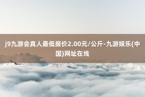 j9九游会真人最低报价2.00元/公斤-九游娱乐(中国)网址在线