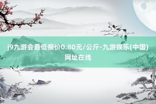 j9九游会最低报价0.80元/公斤-九游娱乐(中国)网址在线