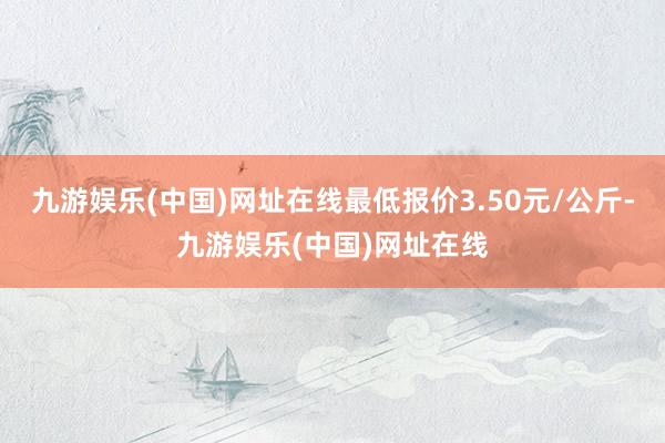 九游娱乐(中国)网址在线最低报价3.50元/公斤-九游娱乐(中国)网址在线