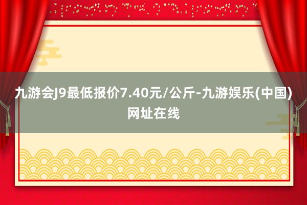 九游会J9最低报价7.40元/公斤-九游娱乐(中国)网址在线