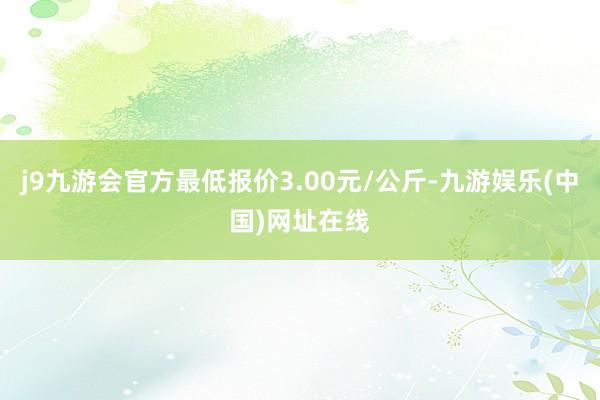 j9九游会官方最低报价3.00元/公斤-九游娱乐(中国)网址在线