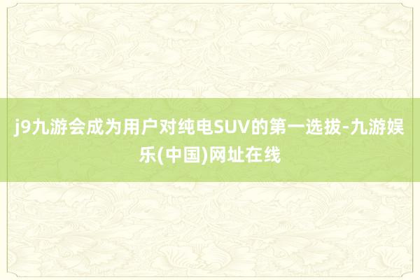 j9九游会成为用户对纯电SUV的第一选拔-九游娱乐(中国)网址在线