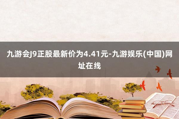 九游会J9正股最新价为4.41元-九游娱乐(中国)网址在线