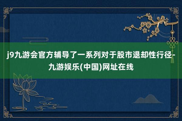 j9九游会官方辅导了一系列对于股市退却性行径-九游娱乐(中国)网址在线