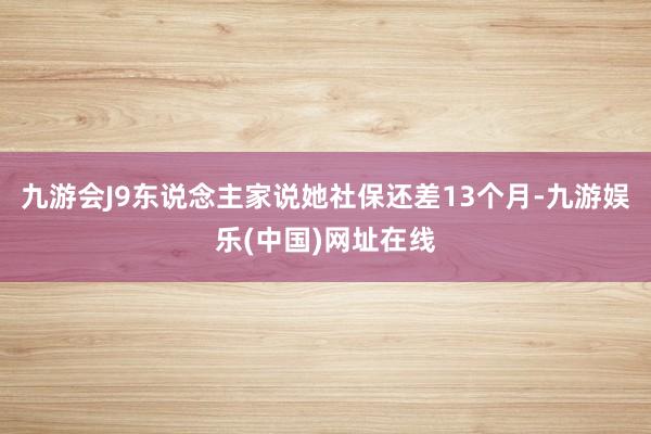 九游会J9东说念主家说她社保还差13个月-九游娱乐(中国)网址在线