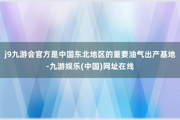 j9九游会官方是中国东北地区的重要油气出产基地-九游娱乐(中国)网址在线