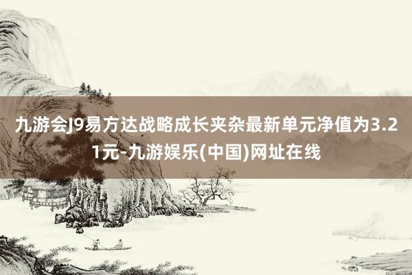 九游会J9易方达战略成长夹杂最新单元净值为3.21元-九游娱乐(中国)网址在线