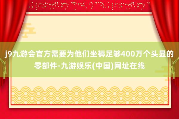 j9九游会官方需要为他们坐褥足够400万个头显的零部件-九游娱乐(中国)网址在线