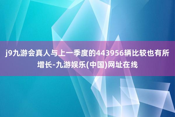 j9九游会真人与上一季度的443956辆比较也有所增长-九游娱乐(中国)网址在线