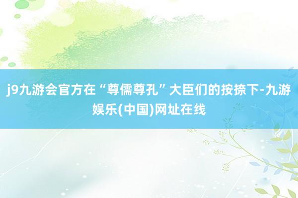 j9九游会官方在“尊儒尊孔”大臣们的按捺下-九游娱乐(中国)网址在线