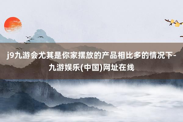 j9九游会尤其是你家摆放的产品相比多的情况下-九游娱乐(中国)网址在线