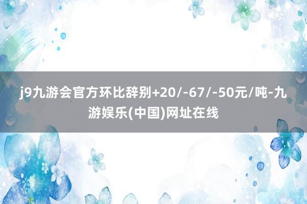 j9九游会官方环比辞别+20/-67/-50元/吨-九游娱乐(中国)网址在线