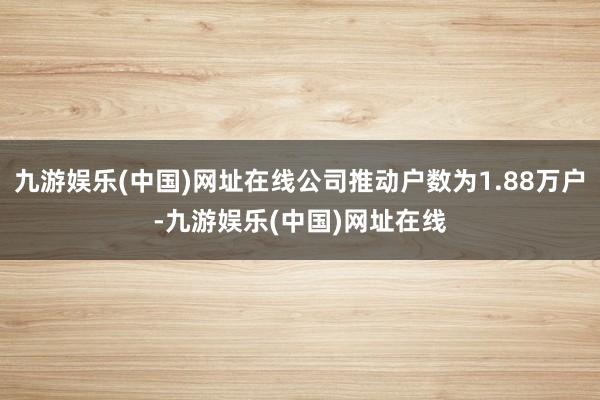 九游娱乐(中国)网址在线公司推动户数为1.88万户-九游娱乐(中国)网址在线