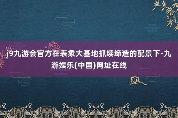 j9九游会官方在表象大基地抓续缔造的配景下-九游娱乐(中国)网址在线