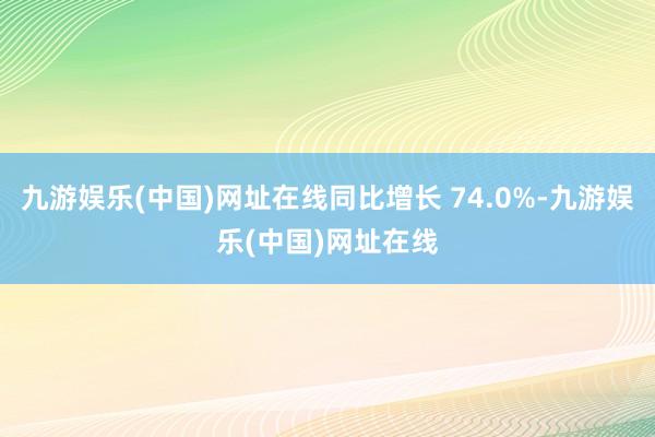 九游娱乐(中国)网址在线同比增长 74.0%-九游娱乐(中国)网址在线