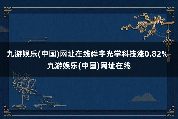 九游娱乐(中国)网址在线舜宇光学科技涨0.82%-九游娱乐(中国)网址在线