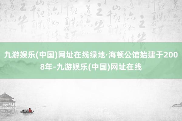 九游娱乐(中国)网址在线绿地·海顿公馆始建于2008年-九游娱乐(中国)网址在线