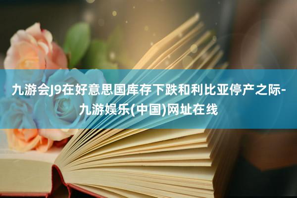 九游会J9在好意思国库存下跌和利比亚停产之际-九游娱乐(中国)网址在线