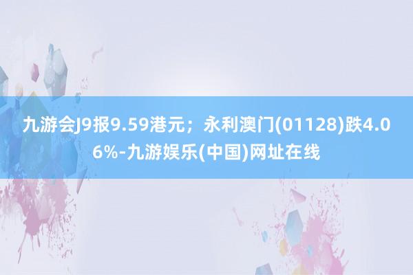 九游会J9报9.59港元；永利澳门(01128)跌4.06%-九游娱乐(中国)网址在线