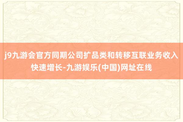 j9九游会官方同期公司扩品类和转移互联业务收入快速增长-九游娱乐(中国)网址在线