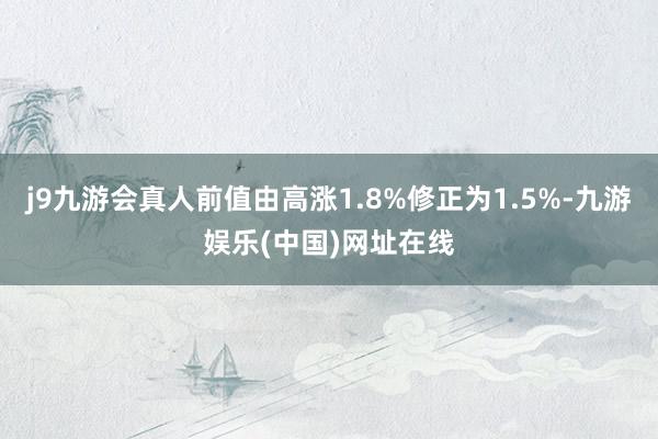 j9九游会真人前值由高涨1.8%修正为1.5%-九游娱乐(中国)网址在线