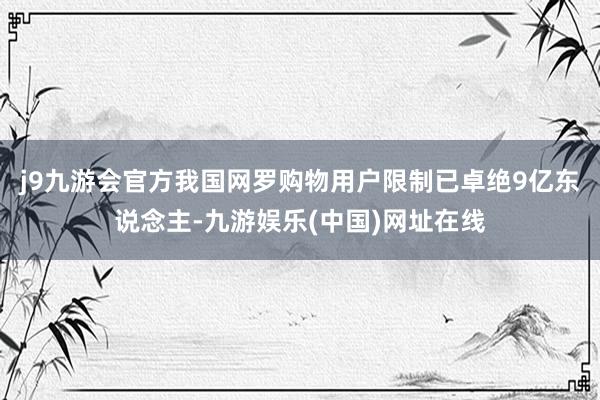 j9九游会官方我国网罗购物用户限制已卓绝9亿东说念主-九游娱乐(中国)网址在线