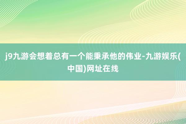 j9九游会想着总有一个能秉承他的伟业-九游娱乐(中国)网址在线