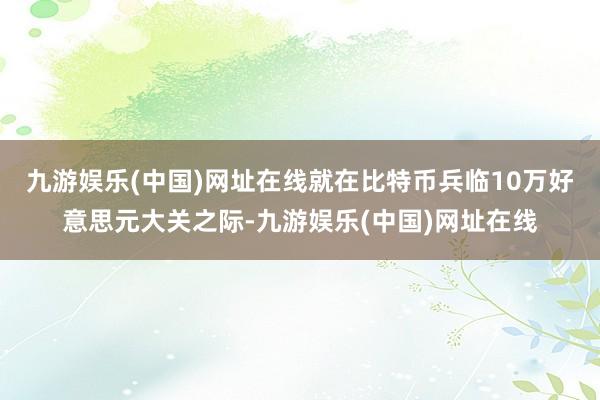 九游娱乐(中国)网址在线　　就在比特币兵临10万好意思元大关之际-九游娱乐(中国)网址在线