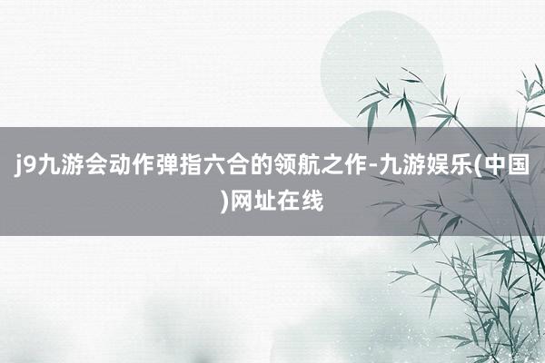 j9九游会动作弹指六合的领航之作-九游娱乐(中国)网址在线