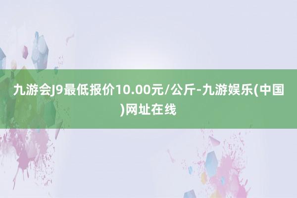 九游会J9最低报价10.00元/公斤-九游娱乐(中国)网址在线