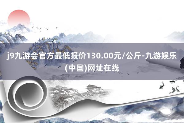 j9九游会官方最低报价130.00元/公斤-九游娱乐(中国)网址在线