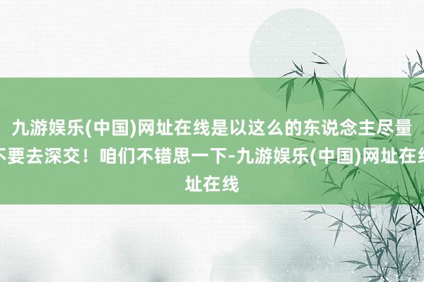 九游娱乐(中国)网址在线是以这么的东说念主尽量不要去深交！咱们不错思一下-九游娱乐(中国)网址在线