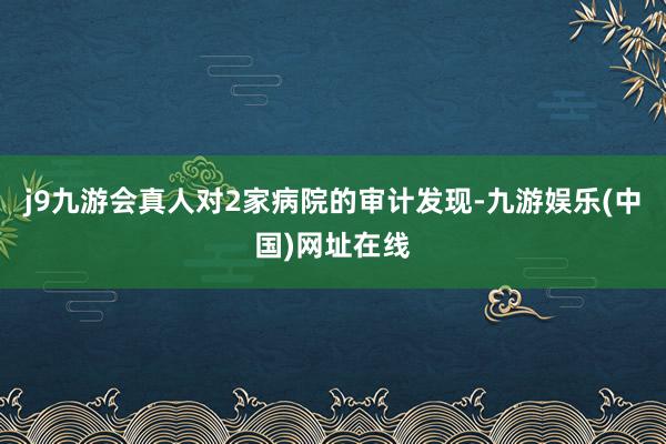 j9九游会真人对2家病院的审计发现-九游娱乐(中国)网址在线