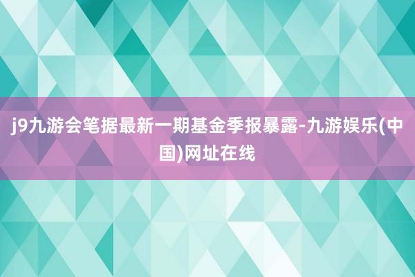 j9九游会笔据最新一期基金季报暴露-九游娱乐(中国)网址在线