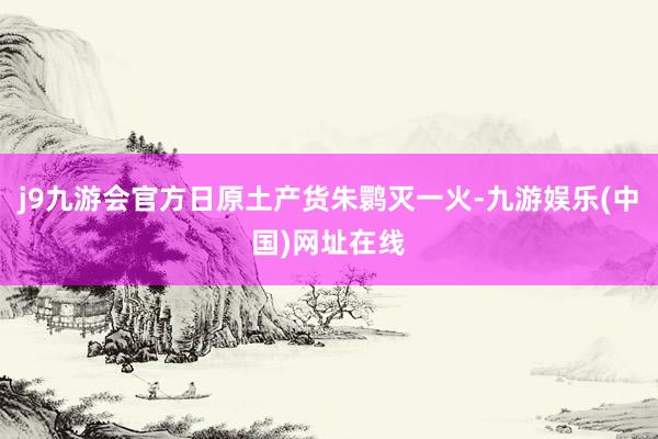 j9九游会官方日原土产货朱鹮灭一火-九游娱乐(中国)网址在线