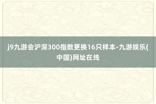 j9九游会沪深300指数更换16只样本-九游娱乐(中国)网址在线