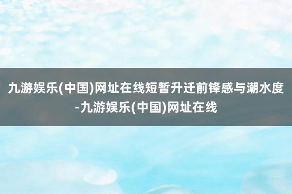 九游娱乐(中国)网址在线短暂升迁前锋感与潮水度-九游娱乐(中国)网址在线