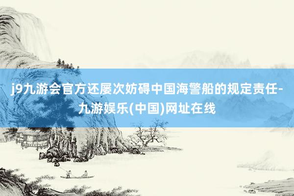 j9九游会官方还屡次妨碍中国海警船的规定责任-九游娱乐(中国)网址在线