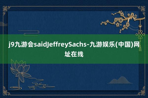 j9九游会saidJeffreySachs-九游娱乐(中国)网址在线