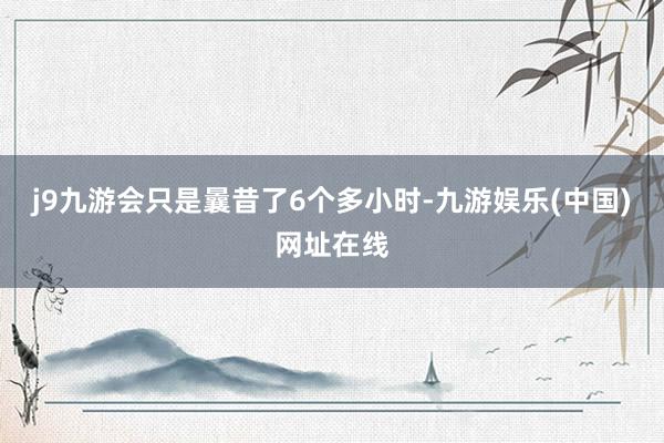 j9九游会只是曩昔了6个多小时-九游娱乐(中国)网址在线