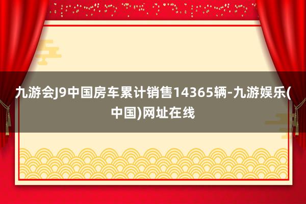 九游会J9中国房车累计销售14365辆-九游娱乐(中国)网址在线