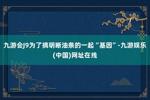 九游会J9为了搞明晰油条的一起“基因”-九游娱乐(中国)网址在线