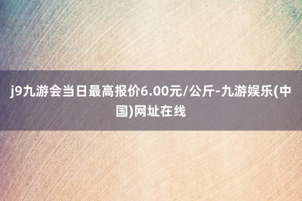 j9九游会当日最高报价6.00元/公斤-九游娱乐(中国)网址在线