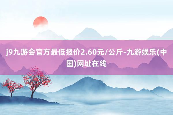 j9九游会官方最低报价2.60元/公斤-九游娱乐(中国)网址在线