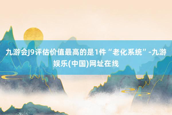 九游会J9评估价值最高的是1件“老化系统”-九游娱乐(中国)网址在线