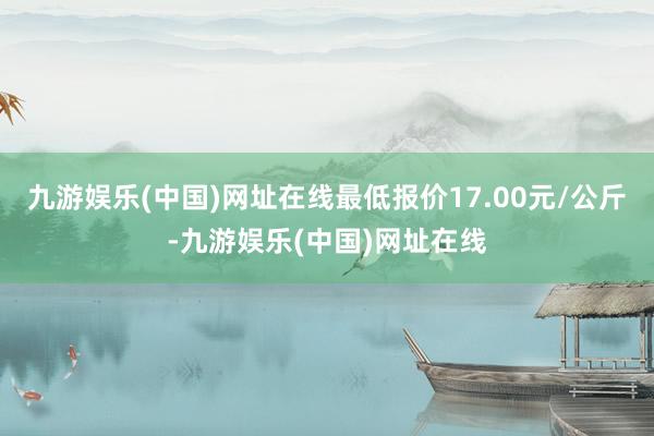 九游娱乐(中国)网址在线最低报价17.00元/公斤-九游娱乐(中国)网址在线