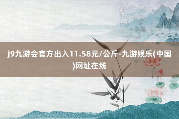 j9九游会官方出入11.58元/公斤-九游娱乐(中国)网址在线