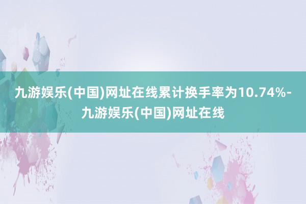 九游娱乐(中国)网址在线累计换手率为10.74%-九游娱乐(中国)网址在线