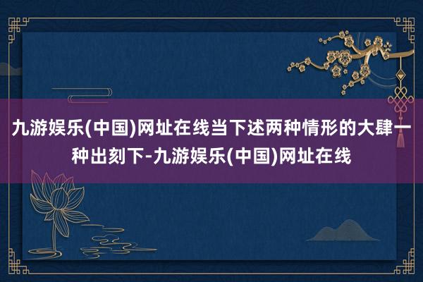 九游娱乐(中国)网址在线当下述两种情形的大肆一种出刻下-九游娱乐(中国)网址在线